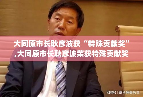 大同原市长耿彦波荣获特殊贡献奖，城市变革之路的解读