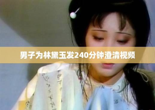 男子为林黛玉发240分钟澄清视频