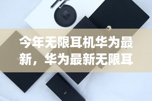 华为最新无限耳机，技术革新与用户体验的完美结合，引领行业新潮流