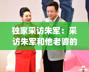独家采访朱军：采访朱军和他老婆的视频 