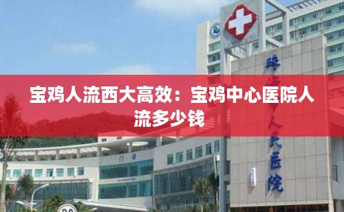 宝鸡人流西大高效：宝鸡中心医院人流多少钱 