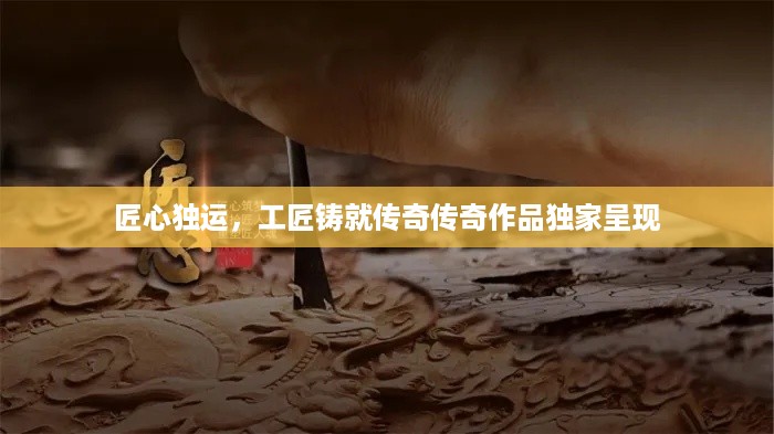 匠心独运，工匠铸就传奇传奇作品独家呈现