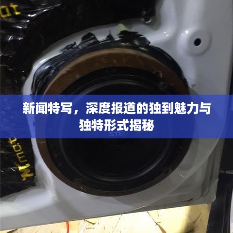 新闻特写，深度报道的独到魅力与独特形式揭秘