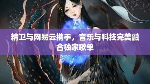 精卫与网易云携手，音乐与科技完美融合独家歌单