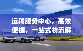 运输服务中心，高效便捷，一站式物流解决方案！
