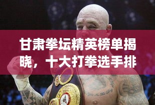 甘肃拳坛精英榜单揭晓，十大打拳选手排名榜单重磅出炉！