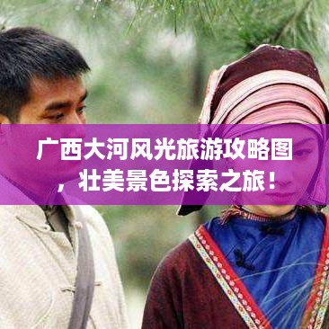 广西大河风光旅游攻略图，壮美景色探索之旅！